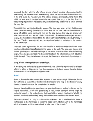 approach the lion with the offer of one animal of each species volunteering itself to
be eaten by the lion everyday. So every day it was the turn of one of the animals and
in the end came the rabbits’ turn. The rabbits chose a old rabbit among them. The
rabbit old was wise. It decided to take its own sweet time to go to the lion. The Lion
was getting impatient on not seeing any animal come by and swore to kill all animals
the next day.
The rabbit then went to the Lion by sunset. The Lion was angry at him. But the wise
rabbit calm and slowly told the Lion that it was not his fault. He told the Lion that a
group of rabbits were coming to him for the day but on the way, an angry Lion
attacked them all and ate all rabbits but himself. Somehow he escaped to reach
sagely, the rabbit said. He said that the other Lion was challenging the supremacy of
the Lion. The lion was naturally very enraged and asked to be taken to the location
of the other Lion.
The wise rabbit agreed and led the Lion towards a deep well filled with water. Then
he showed the Lion his reflection in the water of the well. The Lion was furious and
started growling and naturally its image in the water, the other Lion, was also equally
angry. Then the Lion jumped into the water to attack the other Lion and kill it but lost
its life the well. Thus the wise rabbit saved the forest and all animals from the proud
lion.
Story moral: Intelligence wins over might.
In this story the animals are given human traits. We know the impossibility of a rabbit
talking to a lion in this manner, but it amuses and entertains us and thereby, keeps
us interested in following what happens next.
Aruni
Aruni of Panchala was a dedicated student of the ancient sage Dhoumya. In the
days of yore, a student had to stay with the teacher and help in the teacher’s daily
chores in order to receive the knowledge he sought.
It was a day of cold winter. Aruni was carrying the firewood he had collected for the
sage’s household. As he was passing by a field, which belonged to the sage, he
noticed a breach in the embankment that was holding water in his teacher’s field. He
realized that water would seep away and the field’s crops would die with no water.
“What should I do? If I stop to build the embankment I will b e delayed and there is
no firewood at the hermitage to keep the place warm. I better rush to the hermitage
with the firewood and then come back to take care of the breach.”
 
