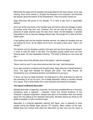 Meanwhile the sage and his disciples had assembled for the day’s lesson. Aruni was
missing. Soon Aruni rushed in, dropped the firewood in the courtyard, and informed
the teacher about the breach of the embankment. Then he quickly rushed out.
Sage Dhoumya felt proud of his disciple, “It is hard to get such a responsible
disciple.”
Aruni ran all the way back to the troubled spot and tried to stop the leakage of water
by putting some logs and mud. However, this did not stop the leak. The heavy
pressure of water washed away the dam Aruni made. He felt helpless. It seemed
impossible for him to stop the leakage without help. He thought for a while and then
made a plan.
It was getting dark and the teacher became worried. He called his disciples and set
out looking for Aruni. As he called out for Aruni, he heard a faint voice, “Here I am
master!”
The teacher and his disciples rushed to the spot and saw Aruni lying on the breach,
in order to hold the water in the field. The disciples quickly putted Aruni out from
freezing water. He was repeatedly muttering, “The water is flowing out, the crops will
die---.”
“Don’t worry Aruni! We will take care of the breach,” said the disciples.
“Never mind my son! Yu are more precious than the crop,” said the teacher.
Aruni was covered in a blanket and brought home. Sage Dhoumya himself tended to
Aruni. The sage then blessed his disciple with pride, “You shall, forever, be
renowned for your unmatched devotion and obedience to your guru.
In Aruni, we have an ideal character. He shall stand by what shall stand by what he
has promised to do for his Guru. He is totally dedicated, willing to sacrifice himself
for a cause. That is what makes him a rare character and worthy of emulation.
The legend of [Mullah] Nasruddin
[Mullah] Nasruddin is legendary character. He has been establishe4d as a maverick-
sometimes quite a wayward – character. Given this central tendency of this
character in popular imagination, people have gone on formulation their own stories
about him and adding to the repertoire that exists. All these stories are driven by his
ability to bewilder us with is eccentric logic.
Nasruddin is a fictional legendary satirical Sufi figure, who is believed to have
existed during the Middle Ages (around 13th
century). Many nations of the near,
Middle East and Central Asia claim the Nasruddin as their own and his name is
 