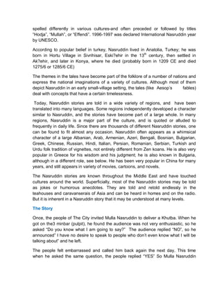 spelled differently in various cultures-and often preceded or followed by titles
“Hodja”, “Mullah”, or “Effendi”. 1996-1997 was declared International Nasruddin year
by UNESCO.
According to popular belief in turkey, Nasruddin lived in Anatolia, Turkey; he was
born in Hortu Village in Sivrihisar, Eski?ehir in the 13th
century, then settled in
Ak?ehir, and later in Konya, where he died (probably born in 1209 CE and died
1275/6 or 1285/6 CE)
The themes in the tales have become part of the folklore of a number of nations and
express the national imaginations of a variety of cultures. Although most of them
depict Nasruddin in an early small-village setting, the tales (like Aesop’s fables)
deal with concepts that have a certain timelessness.
Today, Nasruddin stories are told in a wide variety of regions, and have been
translated into many languages. Some regions independently developed a character
similar to Nasruddin, and the stories have become part of a large whole. In many
regions, Nasruddin is a major part of the culture, and is quoted or alluded to
frequently in daily life. Since there are thousands of different Nasruddin stories, one
can be found to fit almost any occasion. Nasruddin often appears as a whimsical
character of a large Albanian, Arab, Armenian, Azeri, Bengali, Bosnian, Bulgarian,
Greek, Chinese, Russian, Hindi, Italian, Persian, Romanian, Serbian, Turkish and
Urdu folk tradition of vignettes, not entirely different from Zen koans. He is also very
popular in Greece for his wisdom and his judgment; he is also known in Bulgaria,
although in a different role, see below. He has been very popular in China for many
years, and still appears in variety of movies, cartoons, and novels.
The Nasruddin stories are known throughout the Middle East and have touched
cultures around the world. Superficially, most of the Nasruddin stories may be told
as jokes or humorous anecdotes. They are told and retold endlessly in the
teahouses and caravanserais of Asia and can be heard in homes and on the radio.
But it is inherent in a Nasruddin story that it may be understood at many levels.
The Story
Once, the people of The City invited Mulla Nasruddin to deliver a Khutba. When he
got on the3 minbar (pulpit), he found the audience was not very enthusiastic, so he
asked “Do you know what I am going to say?” The audience replied “NO”, so he
announced” I have no desire to speak to people who don’t even know what I will be
talking about” and he left.
The people felt embarrassed and called him back again the next day. This time
when he asked the same question, the people replied “YES” So Mulla Nasruddin
 