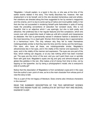“Magdalen, I should explain, is a typist in the city, or she was at the time of the
earlier events related in this story. This hardly describes her, however. Her real
employment is to be herself, and to this she devoted tremendous zeal and artistry.
Her exertions are directed along the lines suggested to her by women’s magazines
and the cinema, and it is due to some spring of native and incorruptible vitality in her
that she has not succeeded in rendering herself quite featureless in spite of having
made the prevailing conventions of seduction her constant study. She is not
beautiful: that is an adjective which I use sparingly; but she is both pretty and
attractive. Her prettiness lies in her regular features and fine complexion, which she
covers over with a peach-like mask of make-up until all is smooth and inexpressive
as alabaster. Her hair is permanently waived in whatever fashion is declared to be
the most becoming. It is a dyed gold. Women think that beauty lies in approximation
to a harmonious norm. The only re4ason why they fail to make themselves
indistinguishably similar is that they lack the time and the money and the technique.
Film stars, who have all these, are indistinguishable similar. Magdalen’s
attractiveness lies in her eyes, and in the vitality of the manner and expression. The
eyes, and in the vitality of the manner and expression. The eyes are one part of the
face, which nothing can disguise, or at any rate nothing which has been invented
yet. The eyes are the mirror of the soul, and you can’t paint them over or sprinkle
them with gold dust. Magdalen’s eyses are big and grey and almond-shaped, and
glisten like pebbles in the rain. She makes a lot of money from time to time, not by
tapping on the typewriter, but by being a photographer’s model; she is everyone’s
side of a pretty girl”
Notice that this description of Magdalene is from somebody’s eyes-and in this case
from the author’s own- point of view, as he is the main character from whose point of
view the story is told.
This is a part of the rich legacy of literature. Does cinema also introduce characters
in this manner?
READ THE SUMMARY DESCRIPTION OF THE TWO IMPORTANT SCENES
FROM TWO INDIAN FILMS VIZ. CHARULATA BY SATYAJIT RAY AND MUGHAL
EAZAM BY K.ASIF.
 