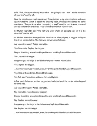 said, “Well, since you already know what I am going to say, I won’t waste any more
of your time” and he left.
Now the people were really perplexed. They decided to try one more time and once
again invited the Mullah to speak the following week. Once again he asked the same
question – “ Do you know what I am going to say?” now the people were prepared
and so half of them answered “YES” while the other half replied “NO”.
So Mullah Nasruddin said “The half who know what I am going to say, tell it to the
other half” and he left!
As Mullah Nasruddin emerged from the mosque after prayers, a beggar sitting on
the street solicited alms. The following conversation followed.
Are you extravagant? Asked Nasruddin.
Yes Nasruddin. Replied the beggar.
Do you like sitting around drinking coffee and smoking? Asked Nasruddin.
Yes., replied the beggar.
I suppose you like to go to the baths every day? Asked Naasruddin.
Yes, replied the beggar.
…And maybe amuse yourself, even, by drinking with friends? Asked Nasruddin.
Yes I like all those things. Replied the beggar.
Tut, Tut, said Nasruddin, and gave him a gold piece.
A few yards father on, another beggar who had overheard the conversation begged
for alms also.
Are you extravagant? Asked Nasruddin.
No, Nasruddin replied second beggsar.
Do you like sitting around drinking coffee and smoking? Asked Nasruddin.
No. Replied second beggar.
I suppose you like to go to the baths everyday? Asked Nasruddin.
No. Replied second beggar.
…And maybe amuse yourself, even, by drinking with friends? Asked Nasruddin.
 