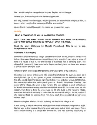 No, I want to only live meagerly and to pray. Replied second beggar.
Whereupon, Nasruddin gave him a small copper coin.
But why, wailed second beggar, do you give me, an economical and pious man, a
penny, when you give that extravagant fellow a sovereign?
Ah my friend, replied Nasruddin, his needs are greater than yours.
Activity
READ A FEW MORE OF MULLA NASRUDDIN STORIES.
GIVE YOUR OWN ANALYSIS OF THESE STORIES AND ALOS THE REASONS
AS TO WHY COULD THEY BE SO POPULAR OVER THE AGES.
Read the story Vidhwans by Munshi Premchand. This is set in pre-
independence India.
Vidhwans [Catastrophe]
In Banaras District there is a village called Bira in which an old, childless windo used
to live. She was a Gond woman named Bhungi and she didn’t own either a scrap of
land or a house to live in. her only source of livelihood was a parching oven. The
village folk customarily have one meal a day of parched grains, so there was always
a crowd around Bhungi’s oven.
Whatever grain she was paid for parching she would grind or fry and eat it.
She slept in a corner of the same little shack that sheltered the oven. As soon as it
was light she’d get up and go out to gather dry leaves from all around to make her
fire. She would stack the leaves right next to the oven, and after twelve, light the fire.
But on the days when she had to parch grain for Pandit Udaybhan Pandey, the
owner of the village, she went to bed hungry. She was obliged to work without pay
for Pandit Udaybhan Pandey She also had to fetch water for his house. And, for this
reason, from time to time the oven was not lit. she lived in the Pandit’s village,
therefore he had full authority to make her do any sort of odd job. In his opinion if
she received food for working from him, how coulf it be considered as work don
without pay?
He was doing her a favour, in fact, by letting her live in the village at all.
It was spring, a day on which the fresh grain was fried and eaten and given as a gift.
No fire was in the houses Bhungi’s oven was being put of good use today. There
was a crowd worthy of a village fair around her. She had scarcely opportunity to
 