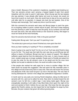 draw a breath. Because of the customer’s impatience, squabbles kept breaking out.
Then two servants arrived, each carrying a heaped basket of grain from pandit
Udaybhan with the order to parch it right away. When bhungi saw the two baskets
she was alarmed. It was already after twelve and even by sunset, she would not
have time to parch so much grain. Now she would have to stay at his oven parching
until after dark for no payment. In despair she took the two baskets. One of the
flunkeys said menacingly, ‘Don’t waste any time or you’ll be sorry.’
With this command the servants went away and Bhungi began to parch the grain.
It’s no laughing matter to parch a whole maund of grain. She had to keep stopping
from the parching in order to keep the oven fire going. So by sundown not even half
the work was done. She was afraid Pandit ji’s men would be coming. She began to
move her hands all the more frantically.
Soon the servants returned and said, ‘Well, is the grain parched?’
Feeling bold, Bhungi said, ‘Can’t you see? I’m parching it now.’
‘The whole day’s gone and you haven’t finished any more grain than this!
Have you been roasting it or spoiling it? This is completely uncooked!
How’s it going to be used for food? It’s the ruin of us! You’ll see what Pandit ji does
to you for this.’ The result was that night the oven was dug up and Bhungi was left
without a means of livelihood. Bhungi now had no means of support. The villagers
suffered a good deal too from the destruction of the oven. In many houses even at
noon, cooked cereal was no longer available. People went to Panditji and asked him
to give the order for the old woman’s oven to be rebuilt and the fire once more
lighted, but he paid no attention to them. He could not suffer a loss of face.
A few people who wished her well urged her to move to another village. But her
heart would not accept this suggestion. She had spent her fifty miserable years in
this village and she loved every leaf on every tree. Here she had known the sorrows
and pleasures of life; she could not give it up now in the last days. The very idea of
moving distressed her. Sorrow in this village was preferable to happiness in another.
A month went by very early one morning Pandit Udaybhan, taking his little band of
servants with him, went out to collect his rents. Now when he looked toward the old
woman’s oven he fell into a violent rage: it was being made again. Bhungi was
energetically rebuilding it with balls of clay Most likely she’d spent the night at this
work and wanted to finish it before the sun was high. She knew that she was going
against the Pandit’s wishes, but she hoped that he had forgotten his anger by then.
But alas, the poor creature had grown old without growing wise.
 
