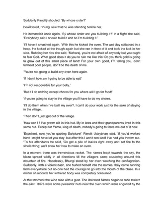 Suddenly Panditji shouted, ‘By whose order?’
Bewildered, Bhungi saw that he was standing before her.
He demanded once again, ‘By whose order are you building it?’ in a flight she said,
‘Everybody said I should build it and so I’m building it.’
‘I’ll have it smashed again. ‘With this he kicked the oven. The wet clay collapsed in a
heap. He kicked at the trough again but she ran in front of it and took the kick in her
side. Rubbing her ribs she said, ‘Maharaj, you’re not afraid of anybody but you ought
to fear God. What good does it do you to ruin me like this! Do you think gold is going
to grow out of this small piece of land! For your own good, I’m telling you, don’t
torment poor people, don’t be the death of me.
‘You’re not going to build any oven here again.
‘If I don’t how am I going to be able to eat!’
‘I’m not responsible for your belly.’
‘But if I do nothing except chores for you where will I go for food!’
‘if you’re going to stay in the village you’ll have to do my chores.
‘I’ll do them when I’ve built my over?. I can’t do your work just for the sake of staying
in the village.
‘Then don’t, just get out of the village.
‘How can I ! I’ve grown old in this hut. My in-laws and their grandparents lived in this
same hut. Except for Yama, king of death, nobody’s going to force me out of it now.
‘Excellent, now you’re quoting Scripture!’ Pandit Udaybhan said. ‘If you’d worked
hard I might have let you stay, but after this I won’t rest until I’ve had you thrown out.
‘To his attendants he said, ‘Go get a pile of leaves right away and set fire to the
whole thing; we’ll show her how to make an oven.
In a moment there was tremendous racket. The names leapt towards the sky, the
blaze spread wildly in all directions till the villagers came clustering around this
mountain of fire. Hopelessly, Bhungi stood by her oven watching the conflagration.
Suddenly, with a violent dash, she hurled herself into the names, they came running
from everywhere but no one had the courage to go into the mouth of the blaze. In a
matter of seconds her withered body was completely consumed.
At that moment the wind rose with a gust. The liberated flames began to race toward
the east. There were some peasants’ huts near the oven which were engulfed by the
 