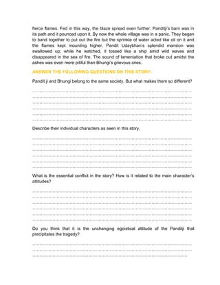 fierce flames. Fed in this way, the blaze spread even further. Panditji’s barn was in
its path and it pounced upon it. By now the whole village was in a panic. They began
to band together to put out the fire but the sprinkle of water acted like oil on it and
the flames kept mounting higher. Pandit Udaybhan’s splendid mansion was
swallowed up; while he watched, it tossed like a ship amid wild waves and
disappeared in the sea of fire. The sound of lamentation that broke out amidst the
ashes was even more pitiful than Bhungi’s grievous cries.
ANSWER THE FOLLOWING QUESTIONS ON THIS STORY-
Pandit ji and Bhungi belong to the same society. But what makes them so different?
…………………………………………………………………………………………………
…………………………………………………………………………………………………
…………………………………………………………………………………………………
…………………………………………………………………………………………………
…………………………………………………………………………………………………
…………………………………………………………………………………………………
Describe their individual characters as seen in this story.
…………………………………………………………………………………………………
…………………………………………………………………………………………………
…………………………………………………………………………………………………
…………………………………………………………………………………………………
…………………………………………………………………………………………………
…………………………………………………………………………………………………
What is the essential conflict in the story? How is it related to the main character’s
attitudes?
…………………………………………………………………………………………………
…………………………………………………………………………………………………
…………………………………………………………………………………………………
…………………………………………………………………………………………………
…………………………………………………………………………………………………
…………………………………………………………………………………………………
Do you think that it is the unchanging egoistical attitude of the Panditji that
precipitates the tragedy?
…………………………………………………………………………………………………
…………………………………………………………………………………………………
………………………………………………………………………………………………
 