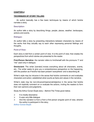 CHAPTER-4
TECHNIQUES OF STORY TELLING
An author basically has a few basic techniques by means of which he/she
narrates a story.
Description-
An author tells a story by describing things, people, places, weather, landscapes,
actions and events.
Dialogue-
An author tells a story by presenting interactions between characters by means of
the works that they actually say to each other expressing personal feelings and
thoughts.
Point of View-
Each story is told from a certain point of view. It is the point of view; that creates the
perspectives from which stories are presented to the reader.
First-Person Narrative: the narrator refers to him/herself with the pronouns “I” and
“me” used only in dialogue.
Omniscient: The writer [narrator] knows everything about all characters, events,
etc.; The writer seeks to give you a comprehensive perspective on the happening,
with the position as if he/she has been present ‘everywhere’ and is describing all.
Writer’s style may be intrusive in the sense that he/she comments on and evaluates
characters and action; established what counts as facts and values in the narrative.
Writer’s style may be non-intrusive/impersonal/objective in the sense that he/she
does not explicitly comment on or evaluate the actions, inviting the readers to form
their own opinions and judgments.
Study the Arthur Conan Doyle story – Behind The Times given below.
 It is mostly descriptive
 It uses very little dialogue
 And the narration is from a from a first person singular point of view, wherein
the author is participant in the story.
Arthur Conan Doyle
 