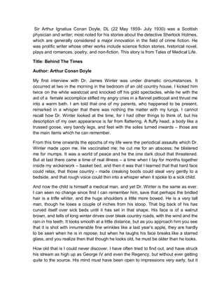 Sir Arthur Ignatius Conan Doyle, DL (22 May 1859- July 1930) was a Scottish
physician and writer; most noted for his stories about the detective Sherlock Holmes,
which are generally considered a major innovation in the field of crime fiction. He
was prolific writer whose other works include science fiction stories, historical novel,
plays and romances, poetry, and non-fiction. This story is from Tales of Medical Life.
Title: Behind The Times
Author: Arthur Conan Doyle
My first interview with Dr. James Winter was under dramatic circumstances. It
occurred at two in the morning in the bedroom of an old country house. I kicked him
twice on the white waistcoat and knocked off his gold spectacles, while he with the
aid of a female accomplice stifled my angry cries in a flannel petticoat and thrust me
into a warm bath. I am told that one of my parents, who happened to be present,
remarked in a whisper that there was nothing the matter with my lungs. I cannot
recall how Dr. Winter looked at the time, for I had other things to think of, but his
description of my own appearance is far from flattering. A fluffy head, a body like a
trussed goose, very bandy legs, and feet with the soles turned inwards – those are
the main items which he can remember.
From this time onwards the epochs of my life were the periodical assaults which Dr.
Winter made upon me. He vaccinated me; he cut me for an abscess; he blistered
me for mumps. It was a world of peace and he the one dark cloud that threatened.
But at last there came a time of real illness – a time when I lay for months together
inside my wickerwork – basket bed, and then it was that I learned that that hard face
could relax, that those country - made creaking boots could steal very gently to a
bedside, and that rough voice could thin into a whisper when it spoke to a sick child.
And now the child is himself a medical man, and yet Dr. Winter is the same as ever.
I can seen no change since first I can remember him, save that perhaps the bridled
hair is a trifle whiter, and the huge shoulders a little more bowed. He is a very tall
man, though he loses a couple of inches from his stoop. That big back of his has
curved itself over sick beds until it has set in that shape. His face is of a walnut
brown, and tells of long winter drives over bleak country roads, with the wind and the
rain in his teeth. It looks smooth at a little distance, but as you approach him you see
that it is shot with innumerable fine wrinkles like a last year’s apple, they are hardly
to be seen when he is in repose; but when he laughs his face breaks like a starred
glass, and you realize then that though he looks old, he must be older than he looks.
How old that is I could never discover. I have often tried to find out, and have struck
his stream as high up as George IV and even the Regency, but without ever getting
quite to the source. His mind must have been open to impressions very early, but it
 