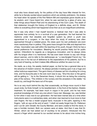 must also have closed early, for the politics of the day have little interest for him,
while he is fiercely excited about questions which are entirely prehistoric. He shakes
his head when he speaks of the first Reform Bill and expresses grave doubts as to
its wisdom, and I have heard him, when he was warmed by a glass of wine, say
bitter things about Robert Peel and his abandoning of the Corn Laws. The death of
that statesman brought the history of England to a definite close, and Dr. Winter
refers to everything which had happened since then as to an insignificant anticlimax.
But it was only when I had myself become a medical man that I was able to
appreciate how entirely he is a survival of a pas generation. He had learned his
medicine under that obsolete and forgotten system by which a youth was
apprenticed to a surgeon, in the days when the study of anatomy was often
approached through a violated grave. His views upon his own profession are even
more reactionary than in politics. Fifty years have brought him little and deprived him
of less. Vaccination was well within the teaching of his youth, though I think he has a
secret preference for inoculation. Bleeding he would practice freely but for public
opinion. Chloroform he regards as a dangerous innovation; and he always clicks
with his tongue when it is mentioned. He has even been known to say vain things
about Laennec, and to refer to the stethoscope as “ a new-fangled French toy.” He
carries one in his hat out of deference to the expectations of his patients, but he is
very hard of hearing, so that it makes little difference whither he uses it or not.
He reads, as a duty, his weekly medical paper, so that he has a general idea as to
the advance of modern science. He always persists in looking upon it as a huge and
rather ludicrous experiment. The germ theory of disease set him chuckling for a long
time, and his favourite joke in the sick room was to say, “Shut the door or the germs
will be getting in. “ As to the Darwinian theory, it struck him as being the crowning
joke of the century. “The children in the nursery and the ancestors in the stable,” he
would cry, and laugh the tears out of his eyes.
He is so very much behind the day that occasionally, as things move round in their
usual circle, he finds himself, to his bewilderment, in the front of the fashion. Dietetic
treatment, for example, had been much in vogue in his youth, and he has more
practical knowledge of it than any one whom I have met. Massage, too, was familiar
to him when it was new to our generation. He had been trained also at a time when
instruments were in a rudimentary state, and when men learned to trust more to their
own fingers. He has a model surgical hand, muscular in the palm, tapering in the
fingers, “with an eye at the end of each.” I shall not easily forget how Dr. Patterson
and I cut Sir John Sirwell, the County Member, and were unable to find the stone. It
was a horrible moment. Both our careers were at stake. And then it was that Dr.
Winter, whom we had asked out of courtesy to be present, introduced into the
wound a finger which seemed to our excited senses to be about nine inches long,
 