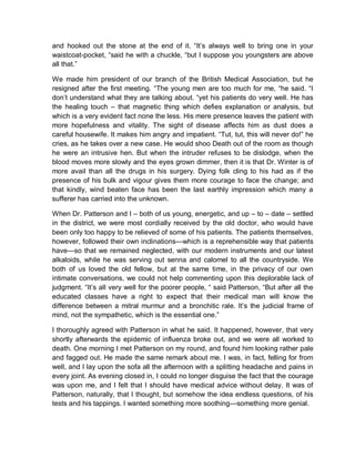 and hooked out the stone at the end of it. “It’s always well to bring one in your
waistcoat-pocket, “said he with a chuckle, “but I suppose you youngsters are above
all that.”
We made him president of our branch of the British Medical Association, but he
resigned after the first meeting. “The young men are too much for me, “he said. “I
don’t understand what they are talking about. “yet his patients do very well. He has
the healing touch – that magnetic thing which defies explanation or analysis, but
which is a very evident fact none the less. His mere presence leaves the patient with
more hopefulness and vitality. The sight of disease affects him as dust does a
careful housewife. It makes him angry and impatient. “Tut, tut, this will never do!” he
cries, as he takes over a new case. He would shoo Death out of the room as though
he were an intrusive hen. But when the intruder refuses to be dislodge, when the
blood moves more slowly and the eyes grown dimmer, then it is that Dr. Winter is of
more avail than all the drugs in his surgery. Dying folk cling to his had as if the
presence of his bulk and vigour gives them more courage to face the change; and
that kindly, wind beaten face has been the last earthly impression which many a
sufferer has carried into the unknown.
When Dr. Patterson and I – both of us young, energetic, and up – to – date – settled
in the district, we were most cordially received by the old doctor, who would have
been only too happy to be relieved of some of his patients. The patients themselves,
however, followed their own inclinations—which is a reprehensible way that patients
have—so that we remained neglected, with our modern instruments and our latest
alkaloids, while he was serving out senna and calomel to all the countryside. We
both of us loved the old fellow, but at the same time, in the privacy of our own
intimate conversations, we could not help commenting upon this deplorable lack of
judgment. “It’s all very well for the poorer people, “ said Patterson, “But after all the
educated classes have a right to expect that their medical man will know the
difference between a mitral murmur and a bronchitic rale. It’s the judicial frame of
mind, not the sympathetic, which is the essential one.”
I thoroughly agreed with Patterson in what he said. It happened, however, that very
shortly afterwards the epidemic of influenza broke out, and we were all worked to
death. One morning I met Patterson on my round, and found him looking rather pale
and fagged out. He made the same remark about me. I was, in fact, felling for from
well, and I lay upon the sofa all the afternoon with a splitting headache and pains in
every joint. As evening closed in, I could no longer disguise the fact that the courage
was upon me, and I felt that I should have medical advice without delay. It was of
Patterson, naturally, that I thought, but somehow the idea endless questions, of his
tests and his tappings. I wanted something more soothing—something more genial.
 