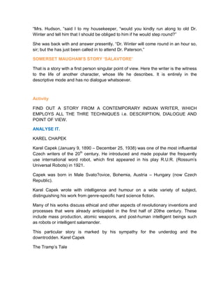 “Mrs. Hudson, “said I to my housekeeper, “would you kindly run along to old Dr.
Winter and tell him that I should be obliged to him if he would step round?”
She was back with and answer presently. “Dr. Winter will come round in an hour so,
sir; but the has just been called in to attend Dr. Paterson.”
SOMERSET MAUGHAM’S STORY ‘SALAVTORE’
That is a story with a first person singular point of view. Here the writer is the witness
to the life of another character, whose life he describes. It is entirely in the
descriptive mode and has no dialogue whatsoever.
Activity
FIND OUT A STORY FROM A CONTEMPORARY INDIAN WRITER, WHICH
EMPLOYS ALL THE THRE TECHNIQUES i.e. DESCRIPTION, DIALOGUE AND
POINT OF VIEW.
ANALYSE IT.
KAREL CHAPEK
Karel Capek (January 9, 1890 – December 25, 1938) was one of the most influential
Czech writers of the 20th
century. He introduced and made popular the frequently
use international word robot, which first appeared in his play R.U.R. (Rossum’s
Universal Robots) in 1921.
Capek was born in Male Svato?ovice, Bohemia, Austria – Hungary (now Czech
Republic).
Karel Capek wrote with intelligence and humour on a wide variety of subject,
distinguishing his work from genre-specific hard science fiction.
Many of his works discuss ethical and other aspects of revolutionary inventions and
processes that were already anticipated in the first half of 20the century. These
include mass production, atomic weapons, and post-human intelligent beings such
as robots or intelligent salamander.
This particular story is marked by his sympathy for the underdog and the
downtrodden. Karel Capek
The Tramp’s Tale
 