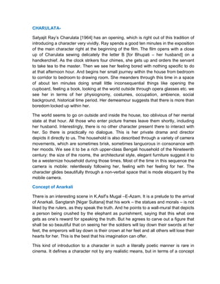 CHARULATA-
Satyajit Ray’s Charulata [1964] has an opening, which is right out of this tradition of
introducing a character very vividly. Ray spends a good ten minutes in the exposition
of the main character right at the beginning of the film. The film opens with a close
up of Charulata sewing delicately the letter B [for Bhupati – her husband] on a
handkerchief. As the clock strikers four chimes, she gets up and orders the servant
to take tea to the master. Then we see her feeling bored with nothing specific to do
at that afternoon hour. And begins her small journey within the house from bedroom
to corridor to bedroom to drawing room. She meanders through this time in a space
of about ten minutes doing small little inconsequential things like opening the
cupboard, feeling a book, looking at the world outside through opera glasses etc. we
see her in terms of her physiognomy, costumes, occupation, ambience, social
background, historical time period. Her demeamour suggests that there is more than
boredom locked up within her.
The world seems to go on outside and inside the house, too oblivious of her mental
state at that hour. All those who enter picture frames leave them shortly, including
her husband. Interestingly, there is no other character present there to interact with
her. So there is practically no dialogue. This is her private drama and director
depicts it directly to us. The household is also described through a variety of camera
movements, which are sometimes brisk, sometimes languorous in consonance with
her moods. We see it to be a rich upper-class Bengali household of the Nineteenth
century: the size of the rooms, the architectural style, elegant furniture suggest it to
be a westernize household during those times. Most of the time in this sequence the
camera is mobile: relentlessly following her, feeling with her feeling for her. The
character glides beautifully through a non-verbal space that is mode eloquent by the
mobile camera.
Concept of Anarkali
There is an interesting scene in K.Asif’s Mugal –E-Azam. It is a prelude to the arrival
of Anarkali. Sangtarsh [Nigar Sultana] that his work – the statues and morals – is not
liked by the rulers, as they speak the truth. And he points to a wall-mural that depicts
a person being crushed by the elephant as punishment, saying that this what one
gets as one’s reward for speaking the truth. But he agrees to carve out a figure that
shall be so beautiful that on seeing her the soldiers will lay down their swords at her
feet, the emperors will lay down is their crown at her feet and all others will lose their
hearts for her. This is the best that his imagination can offer.
This kind of introduction to a character in such a literally poetic manner is rare in
cinema. It defines a character not by any realistic means, but in terms of a concept
 