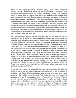 There was once a poor gentleman – or rather simply a man – whose name was
Francis Court but no-one ever called him that expect when he was taken by a
policeman to the nearest station and charged with being a tramp. Then his name
would be written down in a big fat book and he was made to spend the night on a
hard wooden bed and in the morning he’d be sent on his way again; at the police
station he would be called Francis Court, but everyone else called him by quite
different names; that drifter, that scruff, that tramp, that pauper, that layabout, that
burden on the taxpayer, that bundle of rags, that down – and – out, that dirty man,
that shirker, that bum, that beggar, that get-out-of-here, that nuisance, that riff-raffraff
and many other names; and if everyone who called him these names each gave him
just a penny then he would have been able to buy himself a pair of brown boots and
perhaps a hat to go with them, but as it was he bought nothing and all he had was
the things that people had given him.
You will understand already that Mr. Francies Court did not enjoy the best of
reputations, and he was in fact nothing more than a tramp who simply wasted the
time God gave him (although God lives in eternity, where he has so much time that
the time wasted by Francis Court makes no difference whatsoever) and never
achieved anything more than dining with duke Humphrey. Do you know what that is;
dining with Duke Humphrey? Dining with Duke Humphrey is when you wake up in
the morning and your mouth is dry and at midday you’ve got nothing to bite into, and
in the evening, instead of food, you chew on a piece of wood, and at night your
tummy rumbles from hunger. That’s what you call dining with Duke Humphrey.
When Francis Court’s tummy rumbled it was so loud he could have played in
concert; in other ways he was decent person down to his bones which, poor man,
needed more meat to cover them! When he was given a piece of bread he ate it,
and when he was given insults he would swallow them too; that’s how hungry he
always was. And when he was nothing he would lie down somewhere behind the
fence, cover himself over with darkness and ask the stars to keep watch over him so
that no-one would steal his hat.
There are many things that a travelling man like this known about the world; he
knows where he can find something to eat, he knows where he will be shouted at
and where the vicious dogs are that might cause a tramp even more harm than a
policeman. But I will tell you about a dog, Foxl, lived and worked in the castle in a
place called Chyze. He was a dog with a very off character, in that whenever he saw
a tramp he would squeal with delight, dance round in a whirl and lead the tramp
straight to the castle kitchen; but when some grand gentleman arrived at the castle,
such as a baron, a count, a prince or even the archbishop of Prague, Foxl would
grow at him and tear him to pieces if the stable boy didn’t quickly shut him in with the
 