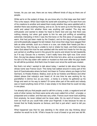 horses. As you can see, there are as many different kinds of dog as there are of
people.
While we’re on the subject of dogs, do you know why it is that dogs was their tails?
This is the reason. When God made the world with everything in it he went from one
of his creations to another and asked them nosily whether they were satisfied with it,
whether there was anything missing, and so on. So he went up to the first dog in the
world and asked him whether there was anything still needed. The dog was
enthusiastic and wanted to shake his head to thank God and say that there was
nothing missing, but when god spoke to him he was just sniffing at something
extremely interesting (I think it was the first bone or the first piece of sausage, still
warm, that had just been made by the Creator), and so the dog became confused
and enthusiastically wagged his tail instead. Ever since then dogs have wagged their
tails as other animals, such as a horse or a cow, can shake their heads just like a
human being. Only the pig is unable to nod or shake his head, and that’s because
when God asked him how he was satisfied with the world he’d made for him the pig
just carried on snuffling round in the ground for acorns and shook his tail impatiently
as if to say: Excuse me a moment, I don’t really have time right now. Ever since
then, the pig has always shaken his tail all the time he’s alive, and as a punishment
his tail is to this day eaten with radish or mustard so that even after the pig’s death
he will still be punished. And that’s how it’s been ever since the world was created.
But that’s not what I wanted to talk about today; I wanted to talk about the tramp
whose name was Francis Court. This tramp had walked around in every part of the
land of Czechoslovakia where he lived; he’d been to Trutnov where you begin to find
Germans, to Hradec Kralove, Skalica, even as far as Vodolov and Marsov and other
distant places that nobody’s ever heard of. At one time he was working for my
grandfather in Zernov but, as you know , a tramp is a tramp; he gathered up his
things and went on his way to starko? Or some other part of the world and nobody
saw or heard anything more of him; it was simply in his blood that he could not stay
in one place.
I’ve already told you that people used to call him a tramp, a slob, a vagabond and all
sorts of other names; but there were some who even called him a thief , a burglar, a
pickpocket and a robber, and that was very unfair, Francis court never took anything
from anybody, he never robbed and he never stole. On my word of honour, never
even as much as you could hide under your fingernail. It was because he was so
honest that he finally became so famous; and that is just what I want to tell you
about.
What happened was that he was standing in the street one day thinking about
whether he would ho to Mr. Vl?ek’s house for crust of bread or go and see old Mr.
 