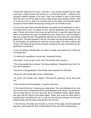Prouza who might give him a bun. Just then, a very smartly dressed man-he might
have been a factory owner from abroad or a commercial traveler – walked by him
carrying a leather suitcase in his hand. There was suddenly a gust of wind which
blew the man’s hat off his head so that it rolled quickly away along the street. “Hold
on to this for me for a while,” he hurriedly cried to the tramp, and threw the leather
suitcase to Francis before he could say a thing as he ran off after his hat.
Francis Court stood there with this suitcase and waited for this gentleman to return.
He waited half an hour, he waited an hour, and the gentleman was nowhere to be
seen. Francis did not even dare to go and get that bun in case the missed the man
when he returned for the case. He waited two hours, three hours, and he whistled a
little tune to pass the time. The gentleman still had not come back and it was already
getting dark. The stars sparkled in the sky, the whole city was as fast asleep as a cat
by the fireplace, so contented he would be purring loudly if he weren’t asleep. But
Francis, the tramp still stood there anxiously, looking at the stars and waiting for the
gentleman to come back.
It was just striking midnight when he heard a horrible voice behind him: “What are
you doing here”
“I’m waiting for a gentleman I’ve just met,” answered Francis.
“And what’s ‘at you’ve got in your ‘and?” the horrible voice enquired.
“This is that gentleman’s suitcase,” the tramp explained. “Hewanted me to hold it for
him until he got back.”
“And where is this gentleman?” the horrible voice enquired for a third time.
“He just ran off to chase after his hat, “said Francis.
“Ah yeah?” the horrible voice replied. “That sounds suspicious. Come along with
me.”
“I can’t do that, the tramp objected. “I’ve got to wait here.”
“In the name of the law, I’m placing you under arrest, “the voice bellowed at him, and
then Francis Court understood that the voice belonged to Mr. Boura, the policeman,
and he would have to do as he was told. So he scratched himself, sighed deeply,
and went with Mr. Boura to the police station. There, they wrote his name down in
the thick book and locked him up in a cell; but they took the suitcase from him and
locked it away until the judge would arrive in the morning.
In the morning, the tramp was brought up in front of the judge, and the judge that
day was, unfortunately Mr. Sulc, and that day Mr. Sulc even had a headache too.
 