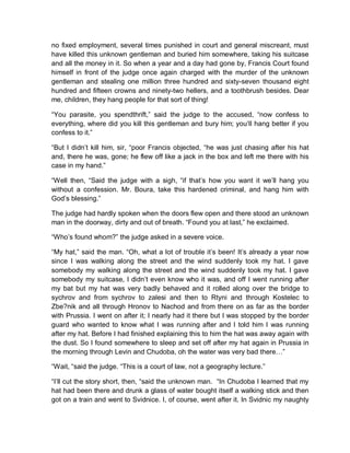 no fixed employment, several times punished in court and general miscreant, must
have killed this unknown gentleman and buried him somewhere, taking his suitcase
and all the money in it. So when a year and a day had gone by, Francis Court found
himself in front of the judge once again charged with the murder of the unknown
gentleman and stealing one million three hundred and sixty-seven thousand eight
hundred and fifteen crowns and ninety-two hellers, and a toothbrush besides. Dear
me, children, they hang people for that sort of thing!
“You parasite, you spendthrift,” said the judge to the accused, “now confess to
everything, where did you kill this gentleman and bury him; you’ll hang better if you
confess to it.”
“But I didn’t kill him, sir, “poor Francis objected, “he was just chasing after his hat
and, there he was, gone; he flew off like a jack in the box and left me there with his
case in my hand.”
“Well then, “Said the judge with a sigh, “if that’s how you want it we’ll hang you
without a confession. Mr. Boura, take this hardened criminal, and hang him with
God’s blessing.”
The judge had hardly spoken when the doors flew open and there stood an unknown
man in the doorway, dirty and out of breath. “Found you at last,” he exclaimed.
“Who’s found whom?” the judge asked in a severe voice.
“My hat,” said the man. “Oh, what a lot of trouble it’s been! It’s already a year now
since I was walking along the street and the wind suddenly took my hat. I gave
somebody my walking along the street and the wind suddenly took my hat. I gave
somebody my suitcase, I didn’t even know who it was, and off I went running after
my bat but my hat was very badly behaved and it rolled along over the bridge to
sychrov and from sychrov to zalesi and then to Rtyni and through Kostelec to
Zbe?nik and all through Hronov to Nachod and from there on as far as the border
with Prussia. I went on after it; I nearly had it there but I was stopped by the border
guard who wanted to know what I was running after and I told him I was running
after my hat. Before I had finished explaining this to him the hat was away again with
the dust. So I found somewhere to sleep and set off after my hat again in Prussia in
the morning through Levin and Chudoba, oh the water was very bad there…”
“Wait, “said the judge. “This is a court of law, not a geography lecture.”
“I’ll cut the story short, then, “said the unknown man. “In Chudoba I learned that my
hat had been there and drunk a glass of water bought itself a walking stick and then
got on a train and went to Svidnice. I, of course, went after it. In Svidnic my naughty
 