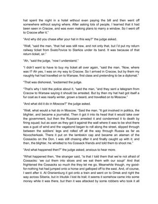 hat spent the night in a hotel without even paying the bill and then went off
somewhere without saying where. After asking lots of people, I learned that it had
been seen in Cracow, and was even making plans to marry a window. So I went off
to Cracow after it.”
“And why did you chase after your hat in this way?” the judge asked.
“Well, “said the man, “that hat was still new, and not only that, but I’d put my return
railway ticket from Svato?ovice to Starkos under its band. It was because of that
return ticket, sir.”
“Ah, “said the judge, “now I understand.”
“I didn’t want to have to buy my ticket all over again, “said the man. “Now, where
was I? Ah yes, I was on my way to Cracow. So I arrived in Cracow, but by them my
naughty hat had travelled on to Warsaw, first class and pretending to be a diplomat.”
“That was dishonest, “exclaimed the judge.
“That’s why I told the police about it, “said the man, “and they sent a telegram from
Cracow to Warsaw saying it should be arrested. But by then my hat had got itself a
fur coat as it was nearly winter, grown a beard, and travelled on to Moscow.”
“And what did it do in Moscow?” the judge asked.
“Well, what would a hat do in Moscow. “Said the man. “It got involved in politics, the
blighter, and became a journalist. Then it got it into its head that it would take over
the government, but then the Russians arrested it and condemned it to death by
firing squad; but as soon as they got it against the wall where it was to be shot there
was a gust of wind and the vagabond began to roll along the street, slipped through
between the soldiers’ legs and rolled off all the way through Russia as far as
Novocherkask. There it put on the lambskin cap and became an ataman of the
Cossacks on the Don. I was still chasing after it and finally caught up with it; and
then, the blighter, he whistled to his Cossack friends and told them to shoot me.”
“And what happened then?” the judge asked, anxious to hear more.
“What happened then, “the stranger said, “is that I told them that we’re not afraid of
Cossacks: ‘we cut them into slices and we eat them with our soup!’ And that
frightened the Cossacks so much the they let me go. Meanwhile though, my good-
for-nothing hat had jumped onto a horse and galloped off to the east. And, of course,
I went after it. At Oranienburg it got onto a train and went on to Omsk and right the
way across Siberia, but in Irkutsk I lost its trail; it seems it somehow came into some
money while it was there, but then it was attacked by some robbers who took it all
 