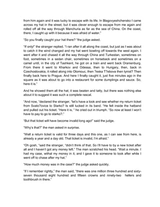 from him again and it was lucky to escape with its life. In Blagovyeshchensko I came
across my hat in the street, but it was clever enough to escape from me again and
rolled off all the way through Manchuria as far as the sea of China. On the coast,
there, I caught up with it because it was afraid of water.”
“So you finally caught your hat there? “the judge asked.
“If only!” the stranger replied. “I ran after it all along the coast, but just as I was about
to catch it the wind changed and my hat went bowling off towards the west again. I
went after it and chased it all the way through China and Turkestan, sometimes on
foot, sometimes in a sedan chair, sometimes on horseback and sometimes on a
camel until, in the city of Tashkent, he got on a train and went back Oranienburg.
From there it went to Kharkov and Odessa, then to Hungary, then, back in
Czechoslovakia, it rolled along into Olomouc, then ?eska T?ebova then tynist? Then
finally back here to Prague. And here I finally caught it, just five minutes ago in the
square as it was about to go into a restaurant for some dumplings and sauce. So,
here it is.”
And he showed them all the hat; it was beaten and tatty, but there was nothing else
about it to suggest it was such a complete rascal.
“And now, “declared the stranger, “let’s have a look and see whether my return ticket
from Svato?ovice to Starko? Is still tucked in its band. “He felt inside the hatband
and pulled out his ticket. “Here it is, “ he cried out in triumph. “So now at least I won’t
have to pay to go to starko?.”
“But that ticket will have become invalid long ago!” said the judge.
“Why’s that?” the man asked in surprise.
“Well a return ticket is valid for three days and this one, as I can see from here, is
already a year and a day old. That ticket is invalid, l’m afraid.”
“Oh gosh, “said the stranger, “didn’t think of that. So I’ll have to by a new ticket after
all and I haven’t got any money left.” The man scratched his head. “Wait a minute. I
had my case, withal my money in it, and I gave it to someone to look after while I
went off to chase after my hat.”
“How much money was in the case?” the judge asked quickly.
“If I remember rightly,” the man said, “there was one million three hundred and sixty-
seven thousand eight hundred and fifteen crowns and ninety-two hellers and
toothbrush in there.”
 