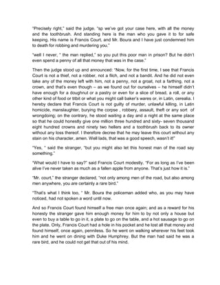 “Precisely right,” said the judge. “sp we’ve got your case here, with all the money
and the toothbrush. And standing here is the man who you gave it to for safe
keeping. His name is Francis Court, and Mr. Boura and I have just condemned him
to death for robbing and murdering you.”
“well I never, “ the man replied,” so you put this poor man in prison? But he didn’t
even spend a penny of all that money that was in the case.”
Then the judge stood up and announced: “Now, for the first time, I see that Francis
Court is not a thief, not a robber, not a filch, and not a bandit. And he did not even
take any of the money left with him, not a penny, not a groat, not a farthing, not a
crown, and that’s even though – as we found out for ourselves – he himself didn’t
have enough for a doughnut or a pastry or even for a slice of bread, a roll, or any
other kind of food or titbit or what you might call baker’s wares or, in Latin, cerealia. I
hereby declare that Francis Court is not guilty of murder, unlawful killing, in Latin
homicide, manslaughter, burying the corpse , robbery, assault, theft or any sort of
wrongdoing; on the contrary, he stood waiting a day and a night at the same place
so that he could honestly give one million three hundred and sixty- seven thousand
eight hundred crowns and ninety two hellers and a toothbrush back to its owner
without any loss thereof. I therefore decree that he may leave this court without any
stain on his character, amen. Well lads, that was a good speech, wasn’t it!”
“Yes, “ said the stranger, “but you might also let this honest man of the road say
something.”
“What would I have to say?” said Francis Court modestly. “For as long as I’ve been
alive I’ve never taken as much as a fallen apple from anyone. That’s just how it is.”
“Mr. court,” the stranger declared, “not only among men of the road, but also among
men anywhere, you are certainly a rare bird.”
“That’s what I think too, “ Mr. Boura the policeman added who, as you may have
noticed, had not spoken a word until now.
And so Francis Court found himself a free man once again; and as a reward for his
honesty the stranger gave him enough money for him to by not only a house but
even to buy a table to go in it, a plate to go on the table, and a hot sausage to go on
the plate. Only, Francis Court had a hole in his pocket and he lost all that money and
found himself, once again, penniless. So he went on walking wherever his feet took
him and he went on dining with Duke Humphrey. But the man had said he was a
rare bird, and he could not get that out of his mind.
 