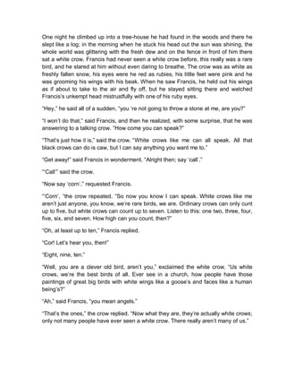 One night he climbed up into a tree-house he had found in the woods and there he
slept like a log; in the morning when he stuck his head out the sun was shining, the
whole world was glittering with the fresh dew and on the fence in front of him there
sat a white crow. Francis had never seen a white crow before, this really was a rare
bird, and he stared at him without even daring to breathe. The crow was as white as
freshly fallen snow, his eyes were he red as rubies, his little feet were pink and he
was grooming his wings with his beak. When he saw Francis, he held out his wings
as if about to take to the air and fly off, but he stayed sitting there and watched
Francis’s unkempt head mistrustfully with one of his ruby eyes.
“Hey,” he said all of a sudden, “you ‘re not going to throw a stone at me, are you?”
“I won’t do that,” said Francis, and then he realized, with some surprise, that he was
answering to a talking crow. “How come you can speak?”
“That’s just how it is,” said the crow. “White crows like me can all speak. All that
black crows can do is caw, but I can say anything you want me to.”
“Get away!” said Francis in wonderment. “Alright then; say ‘call’.”
“‘Call’” said the crow.
“Now say ‘corn’.” requested Francis.
“‘Corn’, “the crow repeated. “So now you know I can speak. White crows like me
aren’t just anyone, you know, we’re rare birds, we are. Ordinary crows can only cunt
up to five, but white crows can count up to seven. Listen to this: one two, three, four,
five, six, and seven. How high can you count, then?”
“Oh, at least up to ten,” Francis replied.
“Cor! Let’s hear you, then!”
“Eight, nine, ten.”
“Well, you are a clever old bird, aren’t you,” exclaimed the white crow. “Us white
crows, we’re the best birds of all. Ever see in a church, how people have those
paintings of great big birds with white wings like a goose’s and faces like a human
being’s?”
“Ah,” said Francis, “you mean angels.”
“That’s the ones,” the crow replied. “Now what they are, they’re actually white crows;
only not many people have ever seen a white crow. There really aren’t many of us.”
 