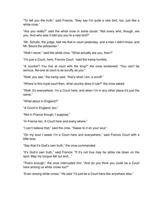 “To tell you the truth,” said Francis, “they say I’m quite a rare bird, too, just like a
white crow.”
“Are you really?” said the white crow in some doubt. “Not every whit, though, are
you. And who was it told you you’re a rare bird?”
“Mr. Schultz, the judge, told me that in court yesterday, and a man I didn’t know, and
Mr. Boura the policeman.”
“Well I never,” said the white crow. “What actually are you, then?”
“I’m just a Court, here, Francis Court, “said the tramp humbly.
“A courtier? You live at court with the king?” the crow exclaimed. “You can’t be
serious. No-one at court is as scruffy as you.”
“Well, you see,” the tramp said, “that’s what I am, a scruff.”
“Where is this royal court then; what country does it rule?” the crow asked.
“Well, it’s everywhere. I’m a Court here, and when I’m in any other place it’s just the
same.”
“What about in England?”
“A Court in England, too.”
“Not in France though, I suppose.”
“In France too. A Court here and every where.”
“I can’t believe that,” said the crow. “Swear to it on your soul.”
“On my soul I swear I’m a Court here and everywhere,” said Francis Court with a
little bow.
“Say that it’s God’s own truth,” the crow commanded.
“It’s God’s own truth,” said Francis. “If it’s not true may he strike me down on the
spot. May my tongue fall out and…”
“That’s enough,” the crow interrupted him. “And do you think you could be a Court
here among us white crows too?”
“Even among white crows.” He said “I’d just be a Court here like anywhere else.”
 