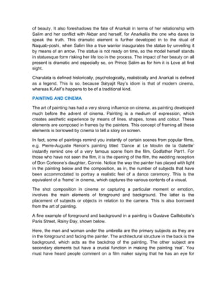 of beauty. It also foreshadows the fate of Anarkali in terms of her relationship with
Salim and her conflict with Akbar and herself, for Anarkaliis the one who dares to
speak the truth. This dramatic element is further developed in to the ritual of
Naquab-poshi, when Salim like a true warrior inaugurates the statue by unveiling it
by means of an arrow. The statue is not ready on time, so the model herself stands
in statuesque form risking her life too in the process. The impact of her beauty on all
present is dramatic and especially so, on Prince Salim as for him it is Love at first
sight.
Charulata is defined historically, psychologically, realistically and Anarkali is defined
as a legend. This is so, because Satyajit Ray’s idiom is that of modern cinema,
whereas K.Asif’s happens to be of a traditional kind.
PAINTING AND CINEMA
The art of painting has had a very strong influence on cinema, as painting developed
much before the advent of cinema. Painting is a medium of expression, which
creates aesthetic experience by means of lines, shapes, tones and colour. These
elements are composed in frames by the painters. This concept of framing all these
elements is borrowed by cinema to tell a story on screen.
In fact, some of paintings remind you instantly of certain scenes from popular films.
e.g, Pierre-Auguste Renoir’s painting titled ‘Dance at Le Moulin de la Galettle’
instantly remind one of a very famous scene from the film, Godfather Part1. For
those who have not seen the film, it is the opening of the film, the wedding reception
of Don Corleone’s daughter, Connie. Notice the way the painter has played with light
in the painting below and the composition, as in, the number of subjects that have
been accommodated to portray a realistic feel of a dance ceremony. This is the
equivalent of a ‘frame’ in cinema, which captures the various contents of a visual.
The shot composition in cinema or capturing a particular moment or emotion,
involves the main elements of foreground and background. The latter is the
placement of subjects or objects in relation to the camera. This is also borrowed
from the art of painting.
A fine example of foreground and background in a painting is Gustave Caillebotte’s
Paris Street, Rainy Day, shown below.
Here, the man and woman under the umbrella are the primary subjects as they are
in the foreground and facing the painter. The architectural structure in the back is the
background, which acts as the backdrop of the painting. The other subject are
secondary elements but have a crucial function in making the painting ‘real’. You
must have heard people comment on a film maker saying that he has an eye for
 