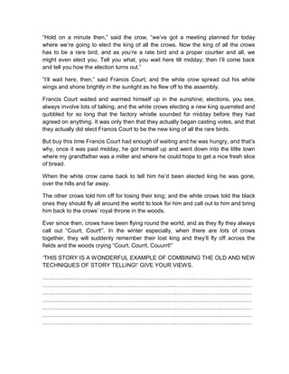 “Hold on a minute then,” said the crow, “we’ve got a meeting planned for today
where we’re going to elect the king of all the crows. Now the king of all the crows
has to be a rare bird, and as you’re a rate bird and a proper courtier and all, we
might even elect you. Tell you what, you wait here till midday; then I’ll come back
and tell you how the election turns out.”
“I’ll wait here, then,” said Francis Court; and the white crow spread out his white
wings and shone brightly in the sunlight as he flew off to the assembly.
Francis Court waited and warmed himself up in the sunshine; elections, you see,
always involve lots of talking, and the white crows electing a new king quarreled and
quibbled for so long that the factory whistle sounded for midday before they had
agreed on anything. It was only then that they actually began casting votes, and that
they actually did elect Francis Court to be the new king of all the rare birds.
But buy this time Francis Court had enough of waiting and he was hungry, and that’s
why, once it was past midday, he got himself up and went down into the little town
where my grandfather was a miller and where he could hope to get a nice fresh slice
of bread.
When the white crow came back to tell him he’d been elected king he was gone,
over the hills and far away.
The other crows told him off for losing their king; and the white crows told the black
ones they should fly all around the world to look for him and call out to him and bring
him back to the crows’ royal throne in the woods.
Ever since then, crows have been flying round the world, and as they fly they always
call out “Court, Court!”. In the winter especially, when there are lots of crows
together, they will suddenly remember their lost king and they’ll fly off across the
fields and the woods crying “Court, Courrt, Couurrt!”
‘THIS STORY IS A WONDERFUL EXAMPLE OF COMBINING THE OLD AND NEW
TECHNIQUES OF STORY TELLING!’ GIVE YOUR VIEWS.
…………………………………………………………………………………………………
…………………………………………………………………………………………………
…………………………………………………………………………………………………
…………………………………………………………………………………………………
…………………………………………………………………………………………………
…………………………………………………………………………………………………
…………………………………………………………………………………………………
 