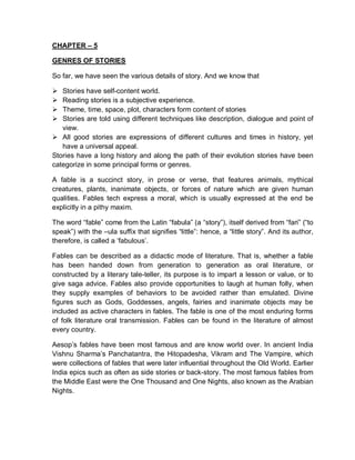 CHAPTER – 5
GENRES OF STORIES
So far, we have seen the various details of story. And we know that
 Stories have self-content world.
 Reading stories is a subjective experience.
 Theme, time, space, plot, characters form content of stories
 Stories are told using different techniques like description, dialogue and point of
view.
 All good stories are expressions of different cultures and times in history, yet
have a universal appeal.
Stories have a long history and along the path of their evolution stories have been
categorize in some principal forms or genres.
A fable is a succinct story, in prose or verse, that features animals, mythical
creatures, plants, inanimate objects, or forces of nature which are given human
qualities. Fables tech express a moral, which is usually expressed at the end be
explicitly in a pithy maxim.
The word “fable” come from the Latin “fabula” (a “story”), itself derived from “fari” (“to
speak”) with the –ula suffix that signifies “little”: hence, a “little story”. And its author,
therefore, is called a ‘fabulous’.
Fables can be described as a didactic mode of literature. That is, whether a fable
has been handed down from generation to generation as oral literature, or
constructed by a literary tale-teller, its purpose is to impart a lesson or value, or to
give saga advice. Fables also provide opportunities to laugh at human folly, when
they supply examples of behaviors to be avoided rather than emulated. Divine
figures such as Gods, Goddesses, angels, fairies and inanimate objects may be
included as active characters in fables. The fable is one of the most enduring forms
of folk literature oral transmission. Fables can be found in the literature of almost
every country.
Aesop’s fables have been most famous and are know world over. In ancient India
Vishnu Sharma’s Panchatantra, the Hitopadesha, Vikram and The Vampire, which
were collections of fables that were later influential throughout the Old World. Earlier
India epics such as often as side stories or back-story. The most famous fables from
the Middle East were the One Thousand and One Nights, also known as the Arabian
Nights.
 