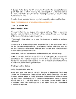 In Europe, Fables during the 17th
century, the French fabulist jean de la Fontaine
(1621-1695) fable as a form Following the Aesopian pattern, La Fontaine satirized
the institutions like the court, the church, the rising bourgeoisie, in fact, the whole
humankind of his time.
In modern times, fable as a form has been fully adapted to modern adult literature.
READ THE FOLLOWING STORY FROM AMBOSE BIERCE.
Title: The Angle’s Tear
Author: Ambrose Bierce
An unworthy Man who had laughed at the woes of a Woman Whom he loved, was
bewailing his indiscretion in sack-cloth-of –gold and ashes-of roses, when the Angel
of Compassion looked down upon him, saying:
“Poor mortal! – how unblest not to know the wickedness of laughing at another’s
misfortune!”
So saying, he let fall a great tear, which, encountering in its descent a current of cold
air, was congealed into a hail-stone. This struck the Unworthy Man on the head and
set him rubbing that bruised organ vigorously with one hand while vainly attempting
to expand an umbrella with the other.
There at the Angel of Compassion did most shamelessly and wickedly laugh.
HANS CHRISTIAN ANDERSEN was renowned for his fairytales, but he also wrote
some Fables, that have become classics in themselves. Here is one such story that
has become a classic of world literature. The little of the story is invoked as famous
quote to sum up or comment upon situations.
The Emperor’s New Clothes
Author: Hans Christian Andersen
Many years ago, there was an Emperor, who was so excessively fond of new
clothes, that he spent all his money in dress. He did not trouble himself in the least
about his soldiers; nor did he care to go either to the theatre or the chase, except for
the opportunities then afforded him for displaying his new clothes. He had a different
suit for each hour of the day; and as of any other king or emperor, one is
accustomed to say, “he is sitting in council,” it was always said of him, “The Emperor
is sitting in his wardrobe.”
 