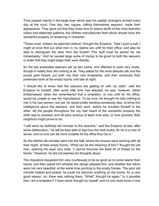 Time passed merrily in the large town which was his capital; strangers arrived every
day at the court. One day, two rogues, calling themselves weavers, made their
appearance. They gave out that they knew how to weave stuffs of the most beautiful
colors and elaborate patterns, the clothes manufactures from which should have the
wonderful property of remaining in character.
“These must, indeed, be splendid clothes!” thought the Emperor. “Had I such a suit, I
might at once find out what men in my realms are unfit for their office, and also be
able to distinguish the wise from the foolish! This stuff must be woven for me
immediately.” And he caused large sums of money to be given to both the weavers
in order that they might begin their work directly.
So the two pretended weavers set up two looms, and affected to work very busily,
though in reality they did nothing at all. They asked for the most delicate silk and the
purest gold thread; put both into their own knapsacks; and then continued their
pretended work at the empty looms until late at night.
“I should like to know how the weavers are getting on with my cloth,” said the
Emperor to himself, after some little time had elapsed; he was, however, rather
embarrassed, when the remembered that a simpleton, or one unfit for his office,
would be unable to see the manufacture. To be sure, he thought he had nothing to
risk in his own person; but yet, he would prefer sending somebody else, to bring him
intelligence about the weavers, and their work, before he troubled himself in the
affair. All the people throughout the city had heard of the wonderful property the
cloth was to possess; and all were anxious to learn how wise, or how ignorant, their
neighbors might prove to be.
“I will send my faithfully old minister to the weavers,” said the Emperor at last, after
some deliberation,” he will be best able to see how the cloth looks; for he is a man of
sense, and no one can be more suitable for his office than be is.”
So the faithful old minister went into the hall, where the knaves were working with all
their might, at their empty looms. “What can be the meaning of this?” thought the old
man, opening his eyes very wide. “I cannot discover the least bit of thread on the
looms.” However, he did not express his thoughts aloud.
The impostors requested him very courteously to be so good as to come nearer their
looms; and then asked him whether the design pleased him, and whether the colors
were not very beautiful; at the same time pointing to the empty frames. The poor old
minister looked and looked, he could not discover anything on the looms, for a very
good reason, viz: there was nothing there. “What!” thought he again.” Is it possible
that I am a simpleton? I have never thought so myself; and no one must know it now
 