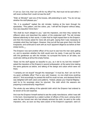 if I am so. Can it be, that I am unfit for my office? No, that must not be said either. I
will never confess that I could not see the stuff.”
“Well, sir Minister!” said one of the knaves, still pretending to work. “You do not say
whether the stuff pleases you.”
“Oh, it is excellent!” replied the old minister, looking at the loom through his
spectacles. “This pattern, and the colors, yes, I will tell the Emperor without delay,
how very beautiful I think them.”
“We shall be much obliged to you,” said the impostors, and then they named the
different colors and described the pattern of the pretended stuff. The old minister
listened attentively to their words, in order that he might repeat them to the Emperor;
and then the knaves asked for more silk and gold, saying that it was necessary to
complete what they had begun. However, they put all that was given them into their
knapsacks; and continued to work with as much apparent diligence as before at their
empty looms.__
The Emperor now sent another officer of his court to see how the men were getting
on, and to ascertain whether the cloth would soon be ready. It was just the same
with this gentleman as with the minister; he surveyed the looms on all sides, but
could see nothing at all but the empty frames.
“Does not the stuff appear as beautiful to you, as it did to my lord the minister?”
asked the impostors of the Emperor’s second ambassador; at the same time making
the same gestures as before, and talking of the design and colors which were not
there.
“I certainly am not stupid!” thought the messenger.” It must be, that I am not fit for
my good, profitable office! That is very odd; however, no one shall know anything
about it.” And accordingly he praised the stuff he could not see, and declared that he
was delighted with both colors and patterns. “Indeed, please your Imperial Majesty,”
said he to his sovereign when he returned. “the cloth which the weavers are
preparing is extraordinarily magnificent.”
The whole city was talking of the splendid cloth which the Emperor had ordered to
be woven at his own expense.
And now the Emperor himself wished to see the costly manufacture, while it was still
in the loom. Accompanied by a select number of officers of the court, among whom
were the two honest men who had already admired the cloth, he went to the crafty
impostors, who, as soon as they were aware of the Emperor’s approach, went on
 