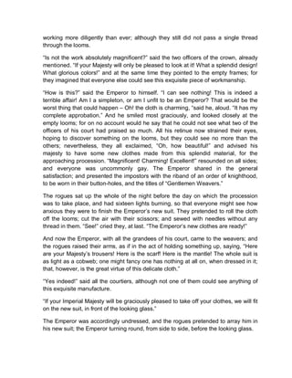 working more diligently than ever; although they still did not pass a single thread
through the looms.
“Is not the work absolutely magnificent?” said the two officers of the crown, already
mentioned. “If your Majesty will only be pleased to look at it! What a splendid design!
What glorious colors!” and at the same time they pointed to the empty frames; for
they imagined that everyone else could see this exquisite piece of workmanship.
“How is this?” said the Emperor to himself. “I can see nothing! This is indeed a
terrible affair! Am I a simpleton, or am I unfit to be an Emperor? That would be the
worst thing that could happen – Oh! the cloth is charming, “said he, aloud. “It has my
complete approbation.” And he smiled most graciously, and looked closely at the
empty looms; for on no account would he say that he could not see what two of the
officers of his court had praised so much. All his retinue now strained their eyes,
hoping to discover something on the looms, but they could see no more than the
others; nevertheless, they all exclaimed, “Oh, how beautiful!” and advised his
majesty to have some new clothes made from this splendid material, for the
approaching procession. “Magnificent! Charming! Excellent!” resounded on all sides;
and everyone was uncommonly gay. The Emperor shared in the general
satisfaction; and presented the impostors with the riband of an order of knighthood,
to be worn in their button-holes, and the titles of “Gentlemen Weavers.”
The rogues sat up the whole of the night before the day on which the procession
was to take place, and had sixteen lights burning, so that everyone might see how
anxious they were to finish the Emperor’s new suit. They pretended to roll the cloth
off the looms; cut the air with their scissors; and sewed with needles without any
thread in them. “See!” cried they, at last. “The Emperor’s new clothes are ready!”
And now the Emperor, with all the grandees of his court, came to the weavers; and
the rogues raised their arms, as if in the act of holding something up, saying, “Here
are your Majesty’s trousers! Here is the scarf! Here is the mantle! The whole suit is
as light as a cobweb; one might fancy one has nothing at all on, when dressed in it;
that, however, is the great virtue of this delicate cloth.”
“Yes indeed!” said all the courtiers, although not one of them could see anything of
this exquisite manufacture.
“If your Imperial Majesty will be graciously pleased to take off your clothes, we will fit
on the new suit, in front of the looking glass.”
The Emperor was accordingly undressed, and the rogues pretended to array him in
his new suit; the Emperor turning round, from side to side, before the looking glass.
 