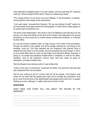 “How splendid his Majesty looks in his new clothes, and how well they fit!” everyone
cried out. “What a design! What colors! These are indeed royal robes!”
“The canopy which is to be borne over your Majesty, in the procession, is waiting,”
announced the chief master of the ceremonies.
“I am quite ready,” answered the Emperor. “Do my new clothes fit well?” asked he,
turning himself round again before the looking glass, in order that he might appear to
be examining his handsome suit.
The lords of the bedchamber, who were to carry his Majesty’s train felt about on the
ground, as if they were lifting up the ends of the mantle; and pretended to be carring
something; for they would by no means betray anything like simplicity, or unfitness
for their office.
So now the Emperor walked under his high canopy in the midst of the procession,
through the streets of his capital; and all the people standing by, and those at the
windows, cried out, “Oh! How beautiful are our Emperor’s new clothes! What a
magnificent train there is to the mantle; and how gracefully the scarf hangs!” in short,
no one would allow that he could not see these much-admired clothes; because, in
doing so, he would have declared himself either a simpleton or unfit for his office.
Certainly, none of the Emperor’s various suits, had ever made so great an
impression, as these invisible ones.
“But the Emperor has nothing at all on!” said a little child.
“Listen to the voice of innocence!” exclaimed his father; and what the child had said
was whispered from one to another.
“But he has nothing at all on!” at last cried out all the people. The Emperor was
vexed, for he knew that the people were right; but he thought the procession must
go on now! And the lords of the bedchamber took greater pains than ever, to appear
holding up a train, although, in reality, there was no train to hold.
QUESTIONS
WHAT DOES THIS STORY TELL YOU ABOUT THE NATURE OF THE
EMPEROR?
…………………………………………………………………………………………………
…………………………………………………………………………………………………
…………………………………………………………………………………………………
…………………………………………………………………………………………………
…………………………………………………………………………………………………
 