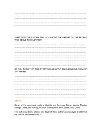 …………………………………………………………………………………………………
…………………………………………………………………………………………………
………………………………………………………………………………………………...
…………………………………………………………………………………………………
…………………………………………………………………………………………………
WHAT DOES THIS STORY TELL YOU ABOUT THE NATURE OF THE PEOPLE,
WHO SERVE THE EMPEROR?
…………………………………………………………………………………………………
…………………………………………………………………………………………………
…………………………………………………………………………………………………
…………………………………………………………………………………………………
…………………………………………………………………………………………………
…………………………………………………………………………………………………
…………………………………………………………………………………………………
…………………………………………………………………………………………………
…………………………………………………………………………………………………
DO YOU THINK THAT THIS STORY WOULD APPLY TO OUR WORLD TODAY IN
ANY FORM?
…………………………………………………………………………………………………
…………………………………………………………………………………………………
…………………………………………………………………………………………………
…………………………………………………………………………………………………
…………………………………………………………………………………………………
…………………………………………………………………………………………………
…………………………………………………………………………………………………
…………………………………………………………………………………………………
…………………………………………………………………………………………………
Activity
Some of the prominent modern fabulists are Ambrose Bierce, James Thurber,
George Orwell, Leo Tolstoy, W?adys?aw Reymont, Felix Salten, Italo Clvino.
Find out about them. Choose any TWO of these authors and analyze a fable from
each of the two chosen authors.
 