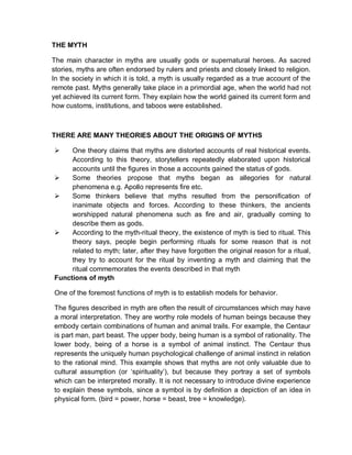 THE MYTH
The main character in myths are usually gods or supernatural heroes. As sacred
stories, myths are often endorsed by rulers and priests and closely linked to religion.
In the society in which it is told, a myth is usually regarded as a true account of the
remote past. Myths generally take place in a primordial age, when the world had not
yet achieved its current form. They explain how the world gained its current form and
how customs, institutions, and taboos were established.
THERE ARE MANY THEORIES ABOUT THE ORIGINS OF MYTHS
 One theory claims that myths are distorted accounts of real historical events.
According to this theory, storytellers repeatedly elaborated upon historical
accounts until the figures in those a accounts gained the status of gods.
 Some theories propose that myths began as allegories for natural
phenomena e.g. Apollo represents fire etc.
 Some thinkers believe that myths resulted from the personification of
inanimate objects and forces. According to these thinkers, the ancients
worshipped natural phenomena such as fire and air, gradually coming to
describe them as gods.
 According to the myth-ritual theory, the existence of myth is tied to ritual. This
theory says, people begin performing rituals for some reason that is not
related to myth; later, after they have forgotten the original reason for a ritual,
they try to account for the ritual by inventing a myth and claiming that the
ritual commemorates the events described in that myth
Functions of myth
One of the foremost functions of myth is to establish models for behavior.
The figures described in myth are often the result of circumstances which may have
a moral interpretation. They are worthy role models of human beings because they
embody certain combinations of human and animal trails. For example, the Centaur
is part man, part beast. The upper body, being human is a symbol of rationality. The
lower body, being of a horse is a symbol of animal instinct. The Centaur thus
represents the uniquely human psychological challenge of animal instinct in relation
to the rational mind. This example shows that myths are not only valuable due to
cultural assumption (or ‘spirituality’), but because they portray a set of symbols
which can be interpreted morally. It is not necessary to introduce divine experience
to explain these symbols, since a symbol is by definition a depiction of an idea in
physical form. (bird = power, horse = beast, tree = knowledge).
 
