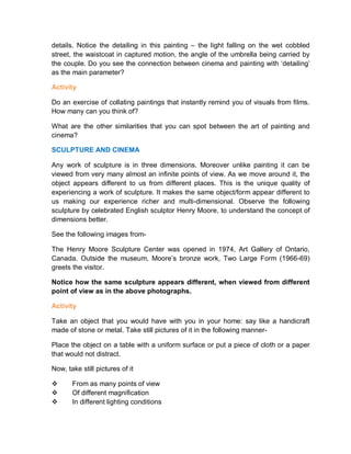 details. Notice the detailing in this painting – the light falling on the wet cobbled
street, the waistcoat in captured motion, the angle of the umbrella being carried by
the couple. Do you see the connection between cinema and painting with ‘detailing’
as the main parameter?
Activity
Do an exercise of collating paintings that instantly remind you of visuals from films.
How many can you think of?
What are the other similarities that you can spot between the art of painting and
cinema?
SCULPTURE AND CINEMA
Any work of sculpture is in three dimensions. Moreover unlike painting it can be
viewed from very many almost an infinite points of view. As we move around it, the
object appears different to us from different places. This is the unique quality of
experiencing a work of sculpture. It makes the same object/form appear different to
us making our experience richer and multi-dimensional. Observe the following
sculpture by celebrated English sculptor Henry Moore, to understand the concept of
dimensions better.
See the following images from-
The Henry Moore Sculpture Center was opened in 1974, Art Gallery of Ontario,
Canada. Outside the museum, Moore’s bronze work, Two Large Form (1966-69)
greets the visitor.
Notice how the same sculpture appears different, when viewed from different
point of view as in the above photographs.
Activity
Take an object that you would have with you in your home: say like a handicraft
made of stone or metal. Take still pictures of it in the following manner-
Place the object on a table with a uniform surface or put a piece of cloth or a paper
that would not distract.
Now, take still pictures of it
 From as many points of view
 Of different magnification
 In different lighting conditions
 