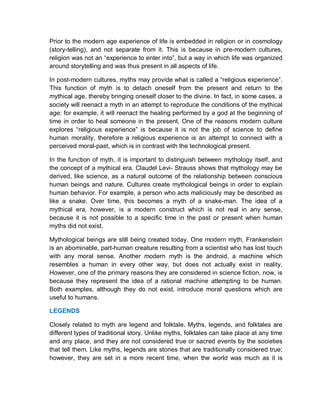 Prior to the modern age experience of life is embedded in religion or in cosmology
(story-telling), and not separate from it. This is because in pre-modern cultures,
religion was not an “experience to enter into”, but a way in which life was organized
around storytelling and was thus present in all aspects of life.
In post-modern cultures, myths may provide what is called a “religious experience”.
This function of myth is to detach oneself from the present and return to the
mythical age, thereby bringing oneself closer to the divine. In fact, in some cases, a
society will reenact a myth in an attempt to reproduce the conditions of the mythical
age: for example, it will reenact the healing performed by a god at the beginning of
time in order to heal someone in the present. One of the reasons modern culture
explores “religious experience” is because it is not the job of science to define
human morality, therefore a religious experience is an attempt to connect with a
perceived moral-past, which is in contrast with the technological present.
In the function of myth, it is important to distinguish between mythology itself, and
the concept of a mythical era. Claudel Levi- Strauss shows that mythology may be
derived, like science, as a natural outcome of the relationship between conscious
human beings and nature. Cultures create mythological beings in order to explain
human behavior. For example, a person who acts maliciously may be described as
like a snake. Over time, this becomes a myth of a snake-man. The idea of a
mythical era, however, is a modern construct which is not real in any sense,
because it is not possible to a specific time in the past or present when human
myths did not exist.
Mythological beings are still being created today. One modern myth, Frankenstein
is an abominable, part-human creature resulting from a scientist who has lost touch
with any moral sense. Another modern myth is the android, a machine which
resembles a human in every other way, but does not actually exist in reality.
However, one of the primary reasons they are considered in science fiction, now, is
because they represent the idea of a rational machine attempting to be human.
Both examples, although they do not exist, introduce moral questions which are
useful to humans.
LEGENDS
Closely related to myth are legend and folktale. Myths, legends, and folktales are
different types of traditional story. Unlike myths, folktales can take place at any time
and any place, and they are not considered true or sacred events by the societies
that tell them. Like myths, legends are stories that are traditionally considered true;
however, they are set in a more recent time, when the world was much as it is
 