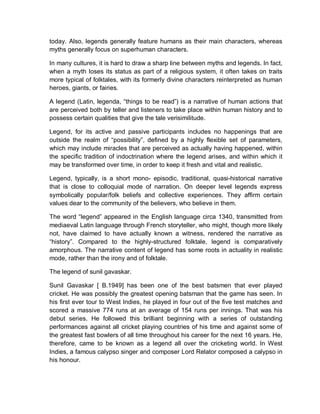 today. Also, legends generally feature humans as their main characters, whereas
myths generally focus on superhuman characters.
In many cultures, it is hard to draw a sharp line between myths and legends. In fact,
when a myth loses its status as part of a religious system, it often takes on traits
more typical of folktales, with its formerly divine characters reinterpreted as human
heroes, giants, or fairies.
A legend (Latin, legenda, “things to be read”) is a narrative of human actions that
are perceived both by teller and listeners to take place within human history and to
possess certain qualities that give the tale verisimilitude.
Legend, for its active and passive participants includes no happenings that are
outside the realm of “possibility”, defined by a highly flexible set of parameters,
which may include miracles that are perceived as actually having happened, within
the specific tradition of indoctrination where the legend arises, and within which it
may be transformed over time, in order to keep it fresh and vital and realistic.
Legend, typically, is a short mono- episodic, traditional, quasi-historical narrative
that is close to colloquial mode of narration. On deeper level legends express
symbolically popular/folk beliefs and collective experiences. They affirm certain
values dear to the community of the believers, who believe in them.
The word “legend” appeared in the English language circa 1340, transmitted from
mediaeval Latin language through French storyteller, who might, though more likely
not, have claimed to have actually known a witness, rendered the narrative as
“history”. Compared to the highly-structured folktale, legend is comparatively
amorphous. The narrative content of legend has some roots in actuality in realistic
mode, rather than the irony and of folktale.
The legend of sunil gavaskar.
Sunil Gavaskar [ B.1949] has been one of the best batsmen that ever played
cricket. He was possibly the greatest opening batsman that the game has seen. In
his first ever tour to West Indies, he played in four out of the five test matches and
scored a massive 774 runs at an average of 154 runs per innings. That was his
debut series. He followed this brilliant beginning with a series of outstanding
performances against all cricket playing countries of his time and against some of
the greatest fast bowlers of all time throughout his career for the next 16 years. He,
therefore, came to be known as a legend all over the cricketing world. In West
Indies, a famous calypso singer and composer Lord Relator composed a calypso in
his honour.
 