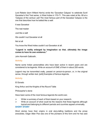Lord Relator (born Willard Harris) wrote the ‘Gavaskar Calypso’ to celebrate Sunil
Gavaskar’s first Test series, in West Indies in 170-71. This was voted at No. 68 at a
‘Calypso of the century’ poll The most famous part of the Gavaskar Calypso is the
one that describes how he batted like a wall:
It was Gavaskar
The real master
Just like a wall
We couldn’t out Gavaskar at all
Not at all
You know the West Indies couldn’t out Gavaskar at all.
“Legend is reality enlarged by imagination so that, ultimately the image
comes to have its own existence.”
John Kenneth Galbraith.
Activity
Name some Indian personalities who have been active in recent years and are
considered to be legends. Write an account of ONE of them in about 200 words.
Legend may be transmitted orally, passed on person-to-person, or, in the original
sense, through written text. [edit] Examples of famous legends.
Activity
El Dorado
King Arthur and the Knights of the Round Table
Philosopher’s stone
Have been some of the most famous legends the world over.
 Writer a summary of each of them based on your research.
 Write an account of what could be the reasons that these legends although
topical and belonging to different periods and countries appeal universally.
SHORT STORY
Short stories have their origins in oral story-telling traditions and the prose
anecdotes. Edgar Allan Poe was one of the pioneers of this form and he has said
 