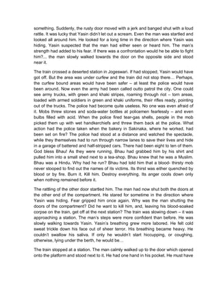 something. Suddenly, the rusty door moved with a jerk and banged shut with a loud
rattle. It was lucky that Yasin didn’t let out a scream. Even the man was startled and
looked all around him. He looked for a long time in the direction where Yasin was
hiding. Yasin suspected that the man had either seen or heard him. The man’s
strength had added to his fear. If there was a confrontation would he be able to fight
him?... the man slowly walked towards the door on the opposite side and stood
near it.
The train crossed a deserted station in Jogeswari. If had stopped, Yasin would have
got off. But the area was under curfew and the train did not stop there… Perhaps,
the curfew bound areas would have been safer – at least the police would have
been around. Now even the army had been called outto patrol the city. One could
see army trucks, with green and khaki stripes, roaming through riot – torn areas,
loaded with armed soldiers in green and khaki uniforms, their rifles ready, pointing
out of the trucks. The police had become quite useless. No one was even afraid of
it. Mobs threw stones and soda-water bottles at policemen fearlessly – and even
bulbs filled with acid. When the police fired tear-gas shells, people in the mob
picked them up with wet handkerchiefs and threw them back at the police. What
action had the police taken when the bakery in Sakinaka, where he worked, had
been set on fire? The police had stood at a distance and watched the spectacle,
while they themselves had to run through narrow lanes to save their lives and hide
in a garage of battered and half-stripped cars. There had been eight to ten of them.
God bless Bhau! As they were running, Bhau had grabbed him by his shirt and
pulled him into a small shed next to a tea-shop. Bhau knew that he was a Muslim.
Bhau was a Hindu. Why had he run? Bhau had told him that a blood- thirsty mob
never stooped to find out the names of its victims. Its thirst was either quenched by
blood or by fire. Burn it. Kill him. Destroy everything. Its anger cools down only
when nothing remained before it.
The rattling of the other door startled him. The man had now shut both the doors at
the other end of the compartment. He stared for sometime in the direction where
Yasin was hiding. Fear gripped him once again. Why was the man shutting the
doors of the compartment? Did he want to kill him, and, leaving his blood-soaked
corpse on the train, get off at the next station? The train was slowing down – it was
approaching a station. The man’s steps were more confident than before. He was
slowly walking towards Yasin. Yasin’s breathing grew more labored. He felt cold
sweat trickle down his face out of sheer terror. His breathing became heavy. He
couldn’t swallow his saliva. If only he wouldn’t start hiccupping, or coughing,
otherwise, lying under the berth, he would be…
The train stopped at a station. The man calmly walked up to the door which opened
onto the platform and stood next to it. He had one hand in his pocket. He must have
 