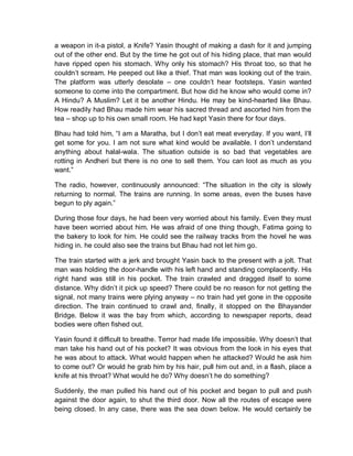 a weapon in it-a pistol, a Knife? Yasin thought of making a dash for it and jumping
out of the other end. But by the time he got out of his hiding place, that man would
have ripped open his stomach. Why only his stomach? His throat too, so that he
couldn’t scream. He peeped out like a thief. That man was looking out of the train.
The platform was utterly desolate – one couldn’t hear footsteps. Yasin wanted
someone to come into the compartment. But how did he know who would come in?
A Hindu? A Muslim? Let it be another Hindu. He may be kind-hearted like Bhau.
How readily had Bhau made him wear his sacred thread and ascorted him from the
tea – shop up to his own small room. He had kept Yasin there for four days.
Bhau had told him, “I am a Maratha, but I don’t eat meat everyday. If you want, I’ll
get some for you. I am not sure what kind would be available. I don’t understand
anything about halal-wala. The situation outside is so bad that vegetables are
rotting in Andheri but there is no one to sell them. You can loot as much as you
want.”
The radio, however, continuously announced: “The situation in the city is slowly
returning to normal. The trains are running. In some areas, even the buses have
begun to ply again.”
During those four days, he had been very worried about his family. Even they must
have been worried about him. He was afraid of one thing though, Fatima going to
the bakery to look for him. He could see the railway tracks from the hovel he was
hiding in. he could also see the trains but Bhau had not let him go.
The train started with a jerk and brought Yasin back to the present with a jolt. That
man was holding the door-handle with his left hand and standing complacently. His
right hand was still in his pocket. The train crawled and dragged itself to some
distance. Why didn’t it pick up speed? There could be no reason for not getting the
signal, not many trains were plying anyway – no train had yet gone in the opposite
direction. The train continued to crawl and, finally, it stopped on the Bhayander
Bridge. Below it was the bay from which, according to newspaper reports, dead
bodies were often fished out.
Yasin found it difficult to breathe. Terror had made life impossible. Why doesn’t that
man take his hand out of his pocket? It was obvious from the look in his eyes that
he was about to attack. What would happen when he attacked? Would he ask him
to come out? Or would he grab him by his hair, pull him out and, in a flash, place a
knife at his throat? What would he do? Why doesn’t he do something?
Suddenly, the man pulled his hand out of his pocket and began to pull and push
against the door again, to shut the third door. Now all the routes of escape were
being closed. In any case, there was the sea down below. He would certainly be
 