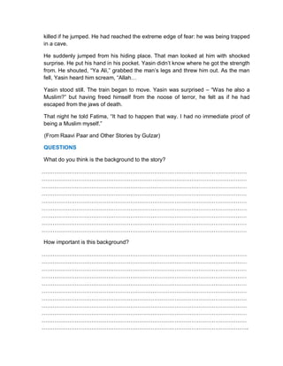 killed if he jumped. He had reached the extreme edge of fear: he was being trapped
in a cave.
He suddenly jumped from his hiding place. That man looked at him with shocked
surprise. He put his hand in his pocket. Yasin didn’t know where he got the strength
from. He shouted, “Ya Ali,” grabbed the man’s legs and threw him out. As the man
fell, Yasin heard him scream, “Allah…
Yasin stood still. The train began to move. Yasin was surprised – “Was he also a
Muslim?” but having freed himself from the noose of terror, he felt as if he had
escaped from the jaws of death.
That night he told Fatima, “It had to happen that way. I had no immediate proof of
being a Muslim myself.”
(From Raavi Paar and Other Stories by Gulzar)
QUESTIONS
What do you think is the background to the story?
…………………………………………………………………………………………………
…………………………………………………………………………………………………
…………………………………………………………………………………………………
…………………………………………………………………………………………………
…………………………………………………………………………………………………
…………………………………………………………………………………………………
…………………………………………………………………………………………………
…………………………………………………………………………………………………
…………………………………………………………………………………………………
How important is this background?
…………………………………………………………………………………………………
…………………………………………………………………………………………………
…………………………………………………………………………………………………
…………………………………………………………………………………………………
…………………………………………………………………………………………………
…………………………………………………………………………………………………
…………………………………………………………………………………………………
…………………………………………………………………………………………………
…………………………………………………………………………………………………
…………………………………………………………………………………………………
………………………………………………………………………………………………….
 