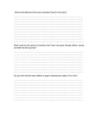 What is the dilemma of the main character [Yasin] in this story?
…………………………………………………………………………………………………
…………………………………………………………………………………………………
…………………………………………………………………………………………………
…………………………………………………………………………………………………
…………………………………………………………………………………………………
…………………………………………………………………………………………………
…………………………………………………………………………………………………
…………………………………………………………………………………………………
…………………………………………………………………………………………………
…………………………………………………………………………………………………
………………………………………………………………………………………………….
What could be the gamut of emotions that Yasin has gone through before, during
and after the train journey?
…………………………………………………………………………………………………
…………………………………………………………………………………………………
…………………………………………………………………………………………………
…………………………………………………………………………………………………
…………………………………………………………………………………………………
…………………………………………………………………………………………………
…………………………………………………………………………………………………
…………………………………………………………………………………………………
…………………………………………………………………………………………………
Do you think that this story reflects a larger contemporary reality? If so, how?
…………………………………………………………………………………………………
…………………………………………………………………………………………………
…………………………………………………………………………………………………
…………………………………………………………………………………………………
…………………………………………………………………………………………………
…………………………………………………………………………………………………
…………………………………………………………………………………………………
…………………………………………………………………………………………………
…………………………………………………………………………………………………
 