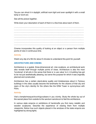 Tip-you can shoot it in daylight, artificial room light and even spotlight it with a small
lamp or torch ect.
See all the picture together.
Write down your description of each of them in a few lines about each of them.
…………………………………………………………………………………………………
…………………………………………………………………………………………………
…………………………………………………………………………………………………
…………………………………………………………………………………………………
…………………………………………………………………………………………………
…………………………………………………………………………………………………
…………………………………………………………………………………………………
…………………………………………………………………………………………………
Cinema incorporates this quality of looking at an object or a person from multiple
points of view in continuous time.
Activity
Watch any clip of a film for about 5 minutes to understand this point for yourself.
ARCHITECTURE AND CINEMA
Architecture is a spatial, three-dimensional art. Like sculpture, an architectural work
also reveals itself through multiple points of views. Architecture is also the most
‘functional’ of all arts in the sense that there is ‘a use value’ to it. A building has got
to be not just aesthetically pleasing, but serve the purpose for which it was originally
planned and constructed.
Architecture has a certain stand-alone quality and timelessness about it. Famous
buildings in the cities usually become the landmarks for the citizens of that city and
signs of the city’s identity for the others like the Eiffel Tower is synonymous with
Paris.
Activity
Visit a temple/mosque/church/gurudwara in you vicinity. Study the whole lay out of
the sacred place from outside to the sanctum sanctorum to feel the architecture.
In various state emporia or exhibitions of handicrafts you find many metallic and
wooden sculptures. Describe the experience of viewing them from multiple
viewpoints. Notice how such objects placed in the windows of the state emporia are
highlighted by strong lights.
 