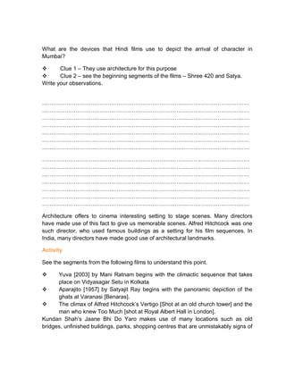 What are the devices that Hindi films use to depict the arrival of character in
Mumbai?
 Clue 1 – They use architecture for this purpose
 Clue 2 – see the beginning segments of the films – Shree 420 and Satya.
Write your observations.
…………………………………………………………………………………………………
…………………………………………………………………………………………………
…………………………………………………………………………………………………
…………………………………………………………………………………………………
…………………………………………………………………………………………………
…………………………………………………………………………………………………
…………………………………………………………………………………………………
…………………………………………………………………………………………………
…………………………………………………………………………………………………
…………………………………………………………………………………………………
…………………………………………………………………………………………………
…………………………………………………………………………………………………
…………………………………………………………………………………………………
…………………………………………………………………………………………………
Architecture offers to cinema interesting setting to stage scenes. Many directors
have made use of this fact to give us memorable scenes. Alfred Hitchcock was one
such director, who used famous buildings as a setting for his film sequences. In
India, many directors have made good use of architectural landmarks.
Activity
See the segments from the following films to understand this point.
 Yuva [2003] by Mani Ratnam begins with the climactic sequence that takes
place on Vidyasagar Setu in Kolkata
 Aparajito [1957] by Satyajit Ray begins with the panoramic depiction of the
ghats at Varanasi [Benaras].
 The climax of Alfred Hitchcock’s Vertigo [Shot at an old church tower] and the
man who knew Too Much [shot at Royal Albert Hall in London].
Kundan Shah’s Jaane Bhi Do Yaro makes use of many locations such as old
bridges, unfinished buildings, parks, shopping centres that are unmistakably signs of
 