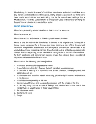 Mumbai city. In Martin Scorsese’s Taxi Driver the streets and exteriors of New York
city have been brilliantly used throughout. Many chase sequence in our films have
been made very intricate and enthralling due to the complicated settings like a
Mumbai slum. The India Gate in Delhi, is strategically used by the maker of ‘Rang de
Basanti’ to mark the turning point of this script.
MUSIC AND CINEMA
Music is a performing art and therefore is time bound i.e. temporal.
Music is an aural art.
Music uses sound and silence in different patterns combinations.
Music is one art that can be transferred to cinema in its original form. A song or a
theme music composed for a film can and does become a part of the film and yet
retains its independent existence as a musical piece. Since music can be used in its
undiluted and most impacting manner, it has formed such a brilliant association with
cinema. In India especially, music has been a strong factor in success of some films.
for both aesthetic and commercial reasons music has always been considered
important and essential in films in India.
Music can do the following [and more] in films…
- It can add an emotional depth to the scene.
- It can help move the story forward through narrative song sequence.
- It can offer a melody or a rhythm for the actors, directors, choreographers and
editors to work on.
- It can create and sustain a mood, especially, prominently in scenes, where there
is no dialogue
- It can help in the publicity of the film.
- Some musical themes and songs get associated with the image of the film.
- It can help bring out the sub-vocal feelings and moods without the use of the
words Music is usually used in three ways in films;
1. As title/theme music
2. Background score
3. Songs
 