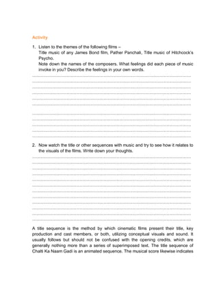 Activity
1. Listen to the themes of the following films –
Title music of any James Bond film, Pather Panchali, Title music of Hitchcock’s
Psycho.
Note down the names of the composers. What feelings did each piece of music
invoke in you? Describe the feelings in your own words.
…………………………………………………………………………………………………
…………………………………………………………………………………………………
…………………………………………………………………………………………………
…………………………………………………………………………………………………
…………………………………………………………………………………………………
…………………………………………………………………………………………………
…………………………………………………………………………………………………
…………………………………………………………………………………………………
…………………………………………………………………………………………………
…………………………………………………………………………………………………
…………………………………………………………………………………………………
2. Now watch the title or other sequences with music and try to see how it relates to
the visuals of the films. Write down your thoughts.
…………………………………………………………………………………………………
…………………………………………………………………………………………………
…………………………………………………………………………………………………
…………………………………………………………………………………………………
…………………………………………………………………………………………………
…………………………………………………………………………………………………
…………………………………………………………………………………………………
…………………………………………………………………………………………………
…………………………………………………………………………………………………
…………………………………………………………………………………………………
…………………………………………………………………………………………………
…………………………………………………………………………………………………
A title sequence is the method by which cinematic films present their title, key
production and cast members, or both, utilizing conceptual visuals and sound. It
usually follows but should not be confused with the opening credits, which are
generally nothing more than a series of superimposed text. The title sequence of
Chalti Ka Naam Gadi is an animated sequence. The musical score likewise indicates
 