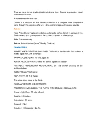 Thus, we move from a simple definition of cinema like – Cinema is an audio – visual,
spatiotemporal art to…
A more refined one that says…
Cinema is a temporal art that creates an illusion of a complete three dimensional
world through the projection of a two – dimensional image and recorded sounds.
Activity
Read Anton Chekov’s play given below and enact a portion from it in a group of five.
Study the way your group presents the portion compared to other groups.
Title: The Anniversary
Author: Anton Chekhov [More Titles by Chekhov]
CHARACTERS
ANDREY ANDREYEVITCH SHIPUCHIN, Chairman of the N—Joint Stock Bank, a
middle-aged man, with a monocle
TATIANAALEXEYEVNA, his wife, aged 25
KUSMA NICOLAIEVITCH KHIRIN, the bank’s aged book-keeper
NASTASYA FYODOROVNA MERCHUTKINA, an old woman wearing an old-
fashioned cloak
DIRECTORS OF THE BANK
EMPLOYEES OF THE BANK
The action takes place at the Bank.
RUSSIAN WEIGHTS AND MEASURES
AND MONEY EMPLOYED IN THE PLAYS, WITH ENGLISH EQUIVALENTS
1 verst = 3600 feet= 2/3 mile (almost)
1 arshin = 28 inches
1 dessiatin = 2.7 acres
1 copeck = ¼ d
1 rouble = 100 copecks = 2s. 1d.
 