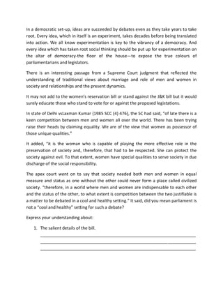 In a democratic set-up, ideas are succeeded by debates even as they take years to take
root. Every idea, which in itself is an experiment, takes decades before being translated
into action. We all know experimentation is key to the vibrancy of a democracy. And
every idea which has taken root social thinking should be put up for experimentation on
the altar of democracy-the floor of the house—to expose the true colours of
parliamentarians and legislators.
There is an interesting passage from a Supreme Court judgment that reflected the
understanding of traditional views about marriage and role of men and women in
society and relationships and the present dynamics.
It may not add to the women’s reservation bill or stand against the J&K bill but it would
surely educate those who stand to vote for or against the proposed legistations.
In state of Delhi vsLaxman Kumar {1985 SCC (4) 476}, the SC had said, “of late there is a
keen competition between men and women all over the world. There has been trying
raise their heads by claiming equality. We are of the view that women as possessor of
those unique qualities.”
It added, “it is the woman who is capable of playing the more effective role in the
preservation of society and, therefore, that had to be respected. She can protect the
society against evil. To that extent, women have special qualities to serve society in due
discharge of the social responsibility.
The apex court went on to say that society needed both men and women in equal
measure and status as one without the other could never form a place called civilized
society. “therefore, in a world where men and women are indispensable to each other
and the status of the other, to what extent is competition between the two justifiable is
a matter to be debated in a cool and healthy setting.” It said, did you mean parliament is
not a “cool and healthy” setting for such a debate?
Express your understanding about:
1. The salient details of the bill.
__________________________________________________________________
__________________________________________________________________
__________________________________________________________________
 