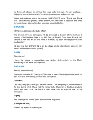 but if my work all goes for nothing, then you’d better look out… I’m very excitable…
If I lose my temper I’m capable of committing some crime, so look out! Yes!
[Noise and applause behind the scenes. SHIPUCHIN’S voice: “Thank you! Thank
you! I am extremely grateful. “Enter SHIPUCHIN. He wears a frockcoat and white
tie; he carries an album which has been just presented to him.]
SHIPUCHIN
[At the door, addresses the outer officer]
This present, my dear colleagues, will be preserved to the day of my death, as a
memory of the happiest days of my life! Yes, gentlemen! Once more, I thank you!
[Throws a kiss into the air and turns to KHIRIN] My dear, my respected Kusma
Nicolaievitch!
[All the time that SHIPUCHIN is on the stage, clerks intermittently come in with
papers for his signature and go out.]
KHIRIN.
[Standing up]
I have the honour to congratulate you, Andrey Andreyevitch, on the fiftieth
anniversary of our Bank, and hope that…
SHIPUCHIN.
[Warmly shakes hands]
Thank you, my dear sir! Thank you! Think that in view of the unique character of the
day, as it is an anniversary, we may kiss each other!...
[They kiss]
I am very, very glad! Think you for your service… for everything! If, in the course of
the time during which I have had the honour to be Chairman of this Bank anything
useful has been done, the credit is due, more than to anybody else, to my
colleagues.
[Sighs]
Yes, fifteen years! Fifteen years as my name’s Shipuchin!
[Changes his tone]
Where’s my report? Is it getting on?
 