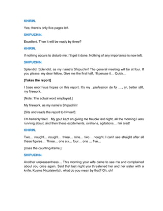 KHIRIN.
Yes; there’s only five pages left.
SHIPUCHIN.
Excellent. Then it will be ready by three?
KHIRIN.
If nothing occurs to disturb me, I’ll get it done. Nothing of any importance is now left.
SHIPUCHIN.
Splendid. Splendid, as my name’s Shipuchin! The general meeting will be at four. If
you please, my dear fellow. Give me the first half, I’ll peruse it… Quick…
[Takes the report]
I base enormous hopes on this report. It’s my _profession de foi __, or, better still,
my firework.
[Note: The actual word employed.]
My firework, as my name’s Shipuchin!
[Sits and reads the report to himself]
I’m hellishly tired…My gout kept on giving me trouble last night, all the morning I was
running about, and then these excitements, ovations, agitations… I’m tired!
KHIRIN.
Two… nought… nought… three… nine… two… nought. I can’t see straight after all
these figures… Three… one six… four… one … five…
[Uses the counting-frame.]
SHIPUCHIN.
Another unpleasantness… This morning your wife came to see me and complained
about you once again. Said that last night you threatened her and her sister with a
knife. Kusma Nicolaievitch, what do you mean by that? Oh, oh!
 